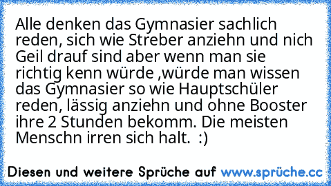 Alle denken das Gymnasier sachlich reden, sich wie Streber anziehn und nich Geil drauf sind aber wenn man sie richtig kenn würde ,würde man wissen das Gymnasier so wie Hauptschüler reden, lässig anziehn und ohne Booster ihre 2 Stunden bekomm. 
Die meisten Menschn irren sich halt. ♥ :)