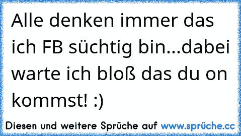 Alle denken immer das ich FB süchtig bin...dabei warte ich bloß das du on kommst! :)