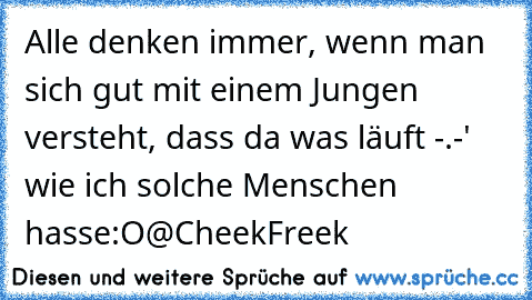 Alle denken immer, wenn man sich gut mit einem Jungen versteht, dass da was läuft -.-' wie ich solche Menschen hasse:O
@CheekFreek