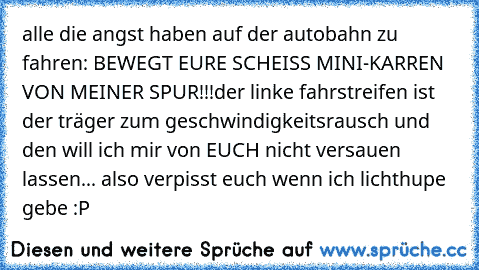 alle die angst haben auf der autobahn zu fahren: BEWEGT EURE SCHEISS MINI-KARREN VON MEINER SPUR!!!
der linke fahrstreifen ist der träger zum geschwindigkeitsrausch und den will ich mir von EUCH nicht versauen lassen... also verpisst euch wenn ich lichthupe gebe :P