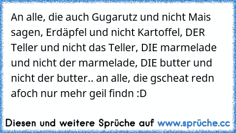 An alle, die auch Gugarutz und nicht Mais sagen, Erdäpfel und nicht Kartoffel, DER Teller und nicht das Teller, DIE marmelade und nicht der marmelade, DIE butter und nicht der butter.. an alle, die gscheat redn  afoch nur mehr geil findn :D