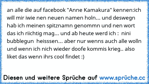 an alle die auf facebook "Anne Kamakura" kennen:
ich will mir iwie nen neuen namen holn... und deswegn hab ich meinen spitznamn genommn und nen wort das ich riichtig mag... und ab heute werd ich :  nini bubblegun  heisssen... aber nur wenns auch alle wolln und wenn ich nich wieder doofe kommis krieg.. also liket das wenn ihrs cool findet :)