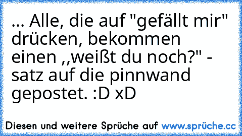 ... Alle, die auf "gefällt mir" drücken, bekommen einen ,,weißt du noch?" - satz auf die pinnwand gepostet. :D xD