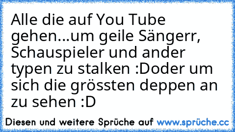 Alle die auf You Tube gehen...
um geile Sängerr, Schauspieler und ander typen zu stalken :D
oder um sich die grössten deppen an zu sehen :D