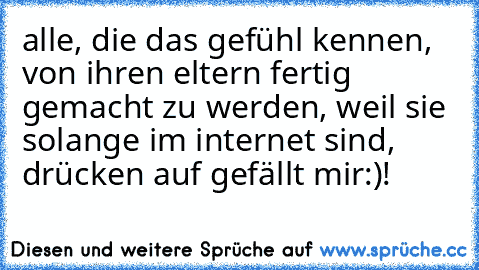 alle, die das gefühl kennen, von ihren eltern fertig gemacht zu werden, weil sie solange im internet sind, drücken auf gefällt mir:)!