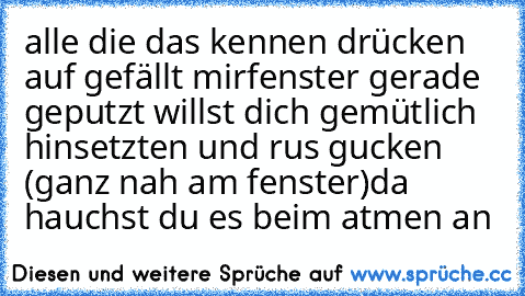 alle die das kennen drücken auf gefällt mir
fenster gerade geputzt willst dich gemütlich hinsetzten und rus gucken (ganz nah am fenster)
da hauchst du es beim atmen an