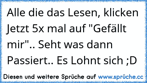 Alle die das Lesen, klicken Jetzt 5x mal auf "Gefällt mir".. Seht was dann Passiert.. Es Lohnt sich ;D