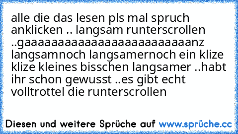 alle die das lesen pls mal spruch anklicken .. langsam runterscrollen ..
gaaaaaaaaaaaaaaaaaaaaaaaaanz langsam
noch langsamer
noch ein klize klize kleines bisschen langsamer ..
habt ihr schon gewusst ..
es gibt echt volltrottel die runterscrollen