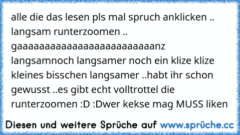 alle die das lesen pls mal spruch anklicken .. langsam runterzoomen ..  
gaaaaaaaaaaaaaaaaaaaaaaaaanz langsam
noch langsamer 
noch ein klize klize kleines bisschen langsamer ..
habt ihr schon gewusst ..
es gibt echt volltrottel die runterzoomen :D :D
wer kekse mag MUSS liken