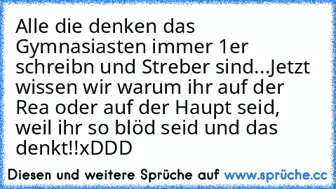 Alle die denken das Gymnasiasten immer 1er schreibn und Streber sind...
Jetzt wissen wir warum ihr auf der Rea oder auf der Haupt seid, weil ihr so blöd seid und das denkt!!
xDDD