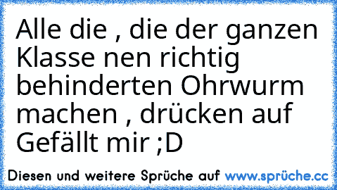 Alle die , die der ganzen Klasse nen richtig behinderten Ohrwurm machen , drücken auf Gefällt mir ;D