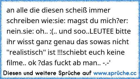 an alle die diesen scheiß immer schreiben wie:
sie: magst du mich?
er: nein.
sie: oh.. :(
.. und soo..
LEUTEE bitte ihr wisst ganz genau das sowas nicht ''realistisch'' ist !!!
schiebt euch keine filme.. ok ?
das fuckt ab man.. -.-'