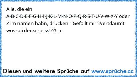 Alle, die ein A-B-C-D-E-F-G-H-I-J-K-L-M-N-O-P-Q-R-S-T-U-V-W-X-Y oder Z im namen habn, drücken " Gefällt mir"!
Vertdaumt wos sui der scheiss!??! : o