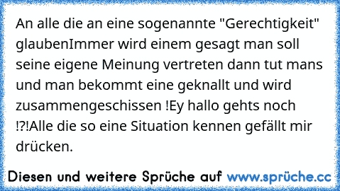 An alle die an eine sogenannte "Gerechtigkeit" glauben
Immer wird einem gesagt man soll seine eigene Meinung vertreten dann tut mans und man bekommt eine geknallt und wird zusammengeschissen !
Ey hallo gehts noch !?!
Alle die so eine Situation kennen gefällt mir drücken.