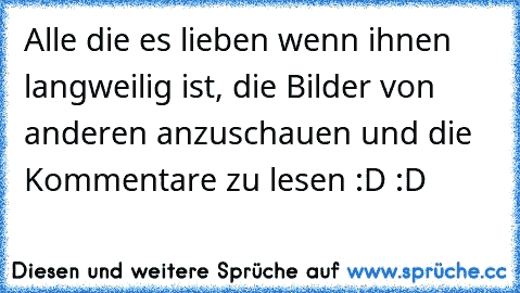 Alle die es lieben wenn ihnen langweilig ist, die Bilder von anderen anzuschauen und die Kommentare zu lesen :D :D ♥ ♥