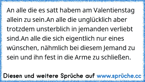 An alle die es satt habem am Valentienstag allein zu sein.
An alle die unglücklich aber trotzdem unsterblich in jemanden verliebt sind.
An alle die sich eigentlich nur eines wünschen, nähmlich bei diesem Jemand zu sein und ihn fest in die Arme zu schließen.