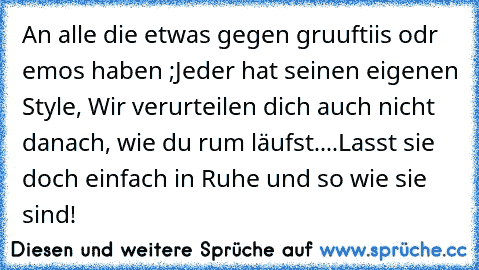 An alle die etwas gegen gruuftiis odr emos haben ;
Jeder hat seinen eigenen Style, Wir verurteilen dich auch nicht danach, wie du rum läufst....
Lasst sie doch einfach in Ruhe und so wie sie sind!¨