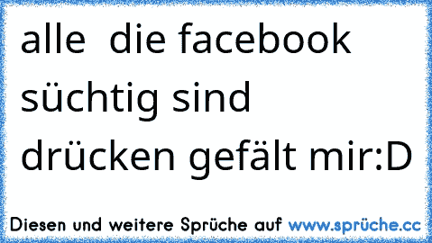 alle  die facebook süchtig sind drücken gefält mir:D