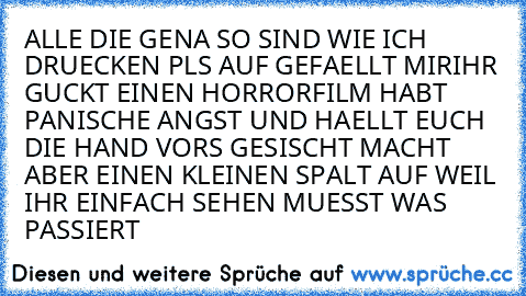 ALLE DIE GENA SO SIND WIE ICH DRUECKEN PLS AUF GEFAELLT MIR
IHR GUCKT EINEN HORRORFILM HABT PANISCHE ANGST UND HAELLT EUCH DIE HAND VORS GESISCHT MACHT ABER EINEN KLEINEN SPALT AUF WEIL IHR EINFACH SEHEN MUESST WAS PASSIERT