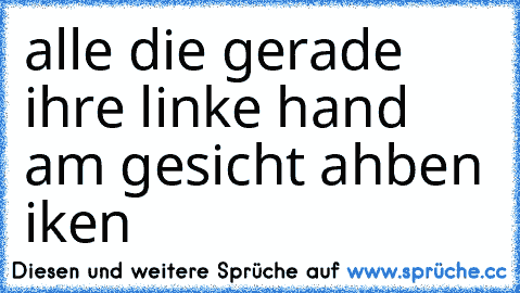 alle die gerade ihre linke hand am gesicht ahben iken