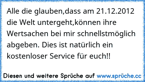 Alle die glauben,dass am 21.12.2012 die Welt untergeht,können ihre Wertsachen bei mir schnellstmöglich abgeben. Dies ist natürlich ein kostenloser Service für euch!!