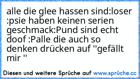 alle die glee hassen sind:
loser :p
sie haben keinen serien geschmack:P
und sind echt doof :P
alle die auch so denken drücken auf ''gefällt mir ''