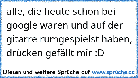 alle, die heute schon bei google waren und auf der gitarre rumgespielst haben, drücken gefällt mir :D