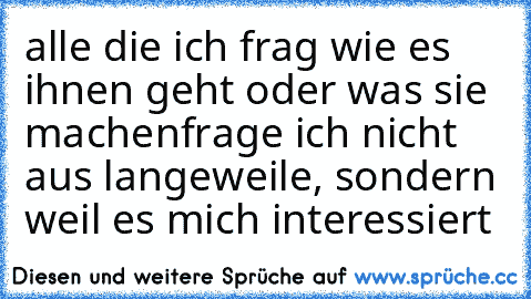 alle die ich frag wie es ihnen geht oder was sie machen
frage ich nicht aus langeweile, sondern weil es mich interessiert