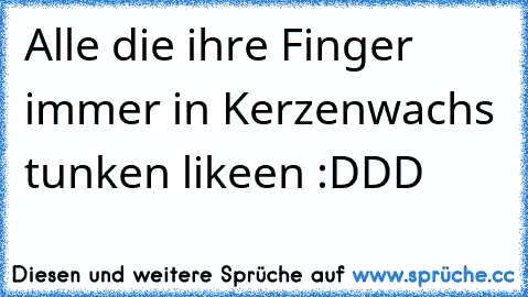 Alle die ihre Finger immer in Kerzenwachs tunken likeen :DDD