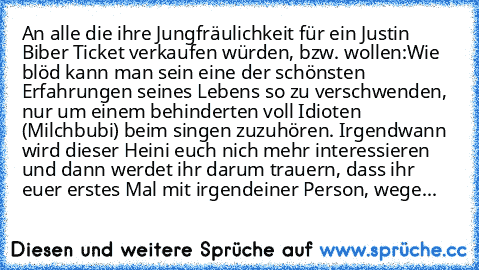 An alle die ihre Jungfräulichkeit für ein Justin Biber Ticket verkaufen würden, bzw. wollen:
Wie blöd kann man sein eine der schönsten Erfahrungen seines Lebens so zu verschwenden, nur um einem behinderten voll Idioten (Milchbubi) beim singen zuzuhören. Irgendwann wird dieser Heini euch nich mehr interessieren und dann werdet ihr darum trauern, dass ihr euer erstes Mal mit irgendeiner Person, w...