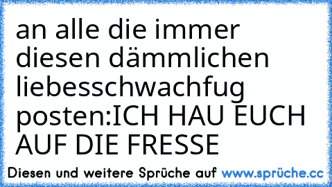 an alle die immer diesen dämmlichen liebesschwachfug posten:ICH HAU EUCH AUF DIE FRESSE