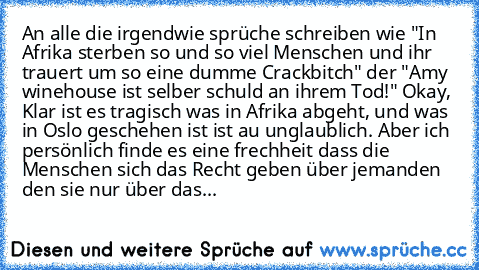 An alle die irgendwie sprüche schreiben wie "In Afrika sterben so und so viel Menschen und ihr trauert um so eine dumme Crackbitch" der "Amy winehouse ist selber schuld an ihrem Tod!" Okay, Klar ist es tragisch was in Afrika abgeht, und was in Oslo geschehen ist ist au unglaublich. Aber ich persönlich finde es eine frechheit dass die Menschen sich das Recht geben über jemanden den sie nur über ...