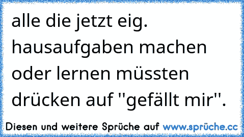 alle die jetzt eig. hausaufgaben machen oder lernen müssten drücken auf ''gefällt mir''.