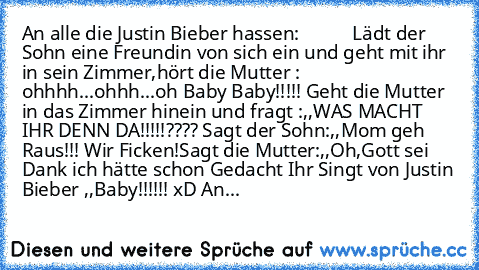 An alle die Justin Bieber hassen:           
Lädt der Sohn eine Freundin von sich ein und geht mit ihr in sein Zimmer,hört die Mutter : ohhhh...ohhh...oh Baby Baby!!!!! Geht die Mutter in das Zimmer hinein und fragt :,,WAS MACHT IHR DENN DA!!!!!???? Sagt der Sohn:,,Mom geh Raus!!! Wir Ficken!Sagt die Mutter:,,Oh,Gott sei Dank ich hätte schon Gedacht Ihr Singt von Justin Bieber ,,Baby´´!!!!!! xD...