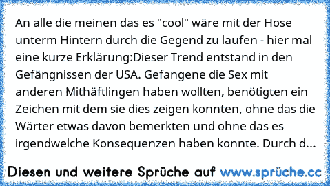 An alle die meinen das es "cool" wäre mit der Hose unterm Hintern durch die Gegend zu laufen - hier mal eine kurze Erklärung:
Dieser Trend entstand in den Gefängnissen der USA. Gefangene die Sex mit anderen Mithäftlingen haben wollten, benötigten ein Zeichen mit dem sie dies zeigen konnten, ohne das die Wärter etwas davon bemerkten und ohne das es irgendwelche Konsequenzen haben konnte. Durch d...