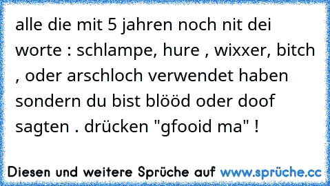 alle die mit 5 jahren noch nit dei worte : schlampe, hure , wixxer, bitch , oder arschloch verwendet haben sondern du bist blööd oder doof sagten . drücken "gfooid ma" !