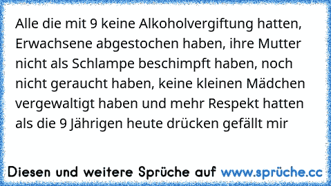 Alle die mit 9 keine Alkoholvergiftung hatten, Erwachsene abgestochen haben, ihre Mutter nicht als Schlampe beschimpft haben, noch nicht geraucht haben, keine kleinen Mädchen vergewaltigt haben und mehr Respekt hatten als die 9 Jährigen heute drücken gefällt mir