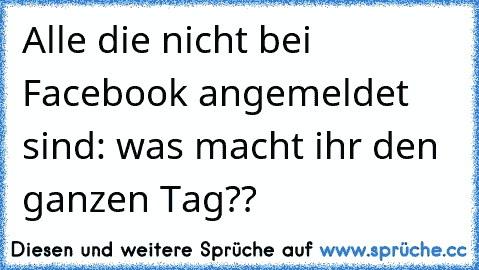 Alle die nicht bei Facebook angemeldet sind: was macht ihr den ganzen Tag??