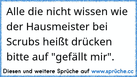 Alle die nicht wissen wie der Hausmeister bei Scrubs heißt drücken bitte auf "gefällt mir".