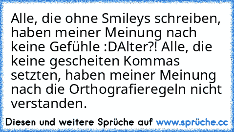 Alle, die ohne Smileys schreiben, haben meiner Meinung nach keine Gefühle :D
Alter?! Alle, die keine gescheiten Kommas setzten, haben meiner Meinung nach die Orthografieregeln nicht verstanden.