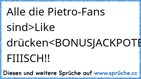 Alle die Pietro-Fans sind
>Like drücken<
BONUS
JACKPOT
BOMBE
...
DU FIIISCH!!
♥