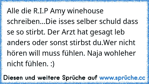 Alle die R.I.P Amy winehouse schreiben...
Die isses selber schuld dass se so stirbt. Der Arzt hat gesagt leb anders oder sonst stirbst du.
Wer nicht hören will muss fühlen. Naja wohleher nicht fühlen. :)