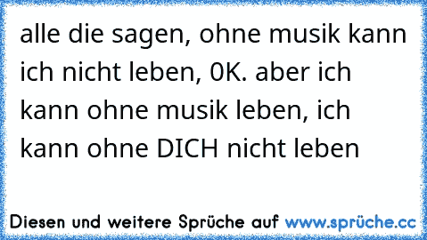 alle die sagen, ohne musik kann ich nicht leben, 0K. aber ich kann ohne musik leben, ich kann ohne DICH nicht leben 