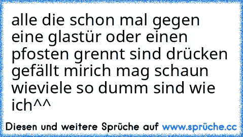 alle die schon mal gegen eine glastür oder einen pfosten grennt sind drücken gefällt mir
ich mag schaun wieviele so dumm sind wie ich^^