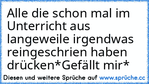 Alle die schon mal im Unterricht aus langeweile irgendwas reingeschrien haben drücken
*Gefällt mir*