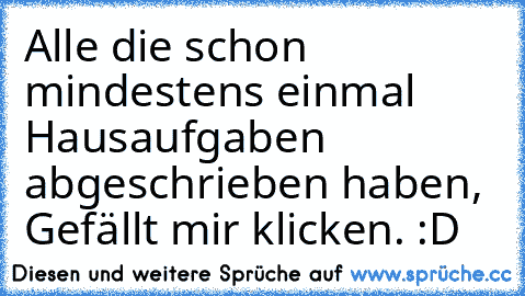 Alle die schon mindestens einmal Hausaufgaben abgeschrieben haben, Gefällt mir klicken. :D