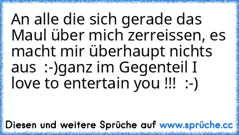 An alle die sich gerade das Maul über mich zerreissen, es macht mir überhaupt nichts aus  :-)ganz im Gegenteil I love to entertain you !!!  :-)