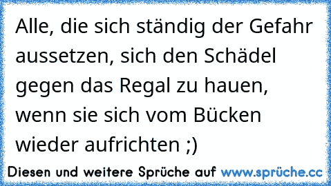 Alle, die sich ständig der Gefahr aussetzen, sich den Schädel gegen das Regal zu hauen, wenn sie sich vom Bücken wieder aufrichten ;)