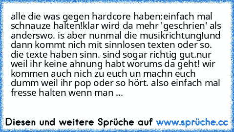 alle die was gegen hardcore haben:
einfach mal schnauze halten!
klar wird da mehr 'geschrien' als anderswo. is aber nunmal die musikrichtung!
und dann kommt nich mit sinnlosen texten oder so. die texte haben sinn. sind sogar richtig gut.
nur weil ihr keine ahnung habt worums da geht! wir kommen auch nich zu euch un machn euch dumm weil ihr pop oder so hört. also einfach mal fresse halten wenn m...