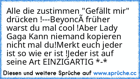 Alle die zustimmen "Gefällt mir" drücken !
-
-
-
Beyoncé früher warst du mal cool !
Aber Lady Gaga Kann niemand kopieren nicht mal du!
Merkt euch jeder ist so wie er ist !
Jeder ist auf seine Art EINZIGARTIG *-*
♥